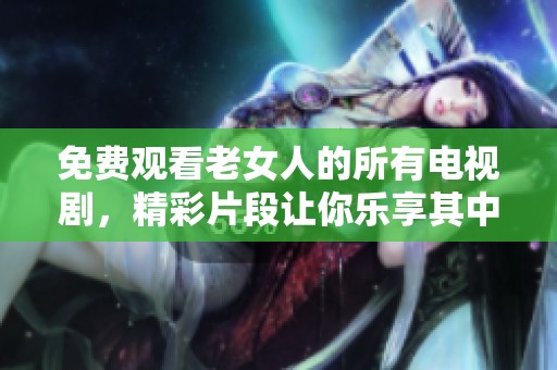 免费观看老女人的所有电视剧，精彩片段让你乐享其中！