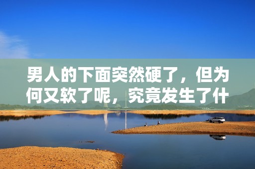 男人的下面突然硬了，但为何又软了呢，究竟发生了什么情况呢