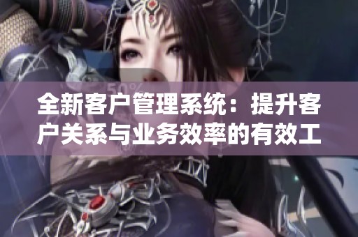 全新客户管理系统：提升客户关系与业务效率的有效工具