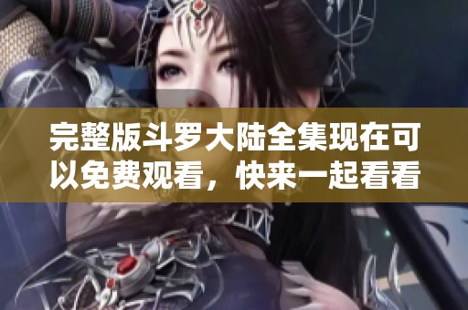 完整版斗罗大陆全集现在可以免费观看，快来一起看看精彩内容吧