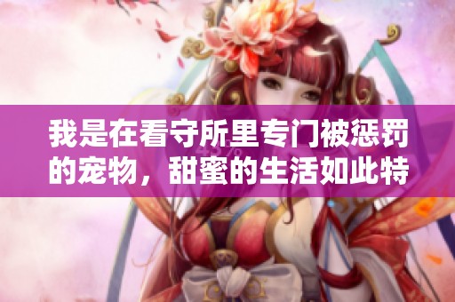 我是在看守所里专门被惩罚的宠物，甜蜜的生活如此特别