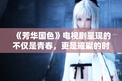 《芳华国色》电视剧呈现的不仅是青春，更是璀璨的时代回忆与成长故事