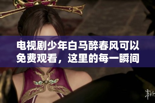电视剧少年白马醉春风可以免费观看，这里的每一瞬间都充满魅力