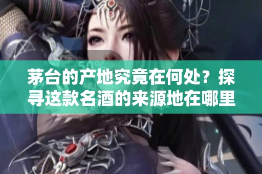 茅台的产地究竟在何处？探寻这款名酒的来源地在哪里！
