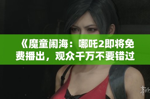 《魔童闹海：哪吒2即将免费播出，观众千万不要错过》