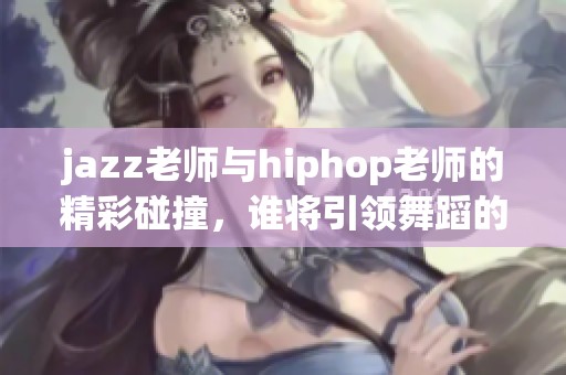 jazz老师与hiphop老师的精彩碰撞，谁将引领舞蹈的新潮流