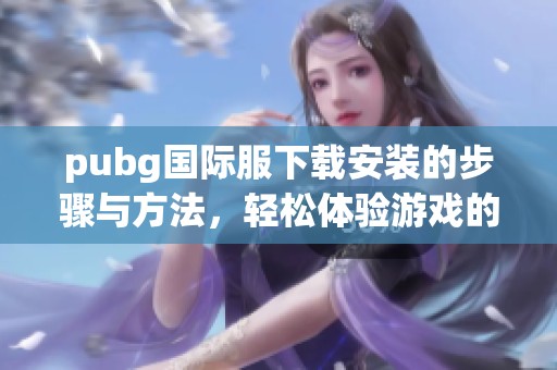 pubg国际服下载安装的步骤与方法，轻松体验游戏的乐趣与刺激