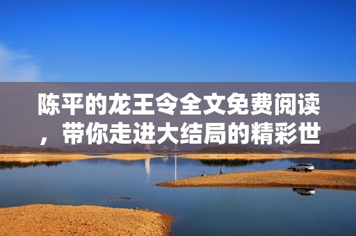 陈平的龙王令全文免费阅读，带你走进大结局的精彩世界