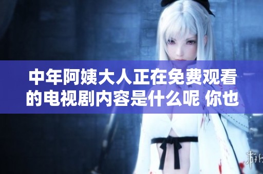 中年阿姨大人正在免费观看的电视剧内容是什么呢 你也来看看吧