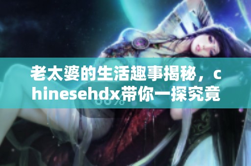 老太婆的生活趣事揭秘，chinesehdx带你一探究竟