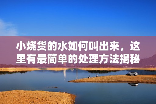 小烧货的水如何叫出来，这里有最简单的处理方法揭秘