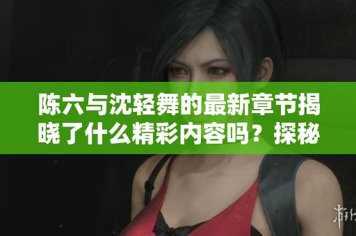 陈六与沈轻舞的最新章节揭晓了什么精彩内容吗？探秘他们之间的故事吧！