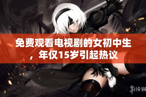 免费观看电视剧的女初中生，年仅15岁引起热议