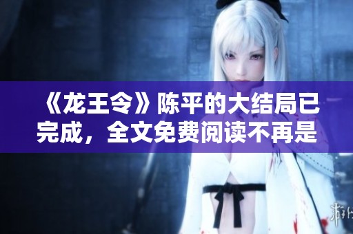 《龙王令》陈平的大结局已完成，全文免费阅读不再是梦！