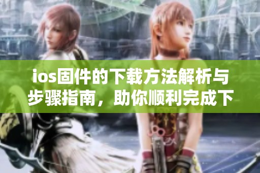 ios固件的下载方法解析与步骤指南，助你顺利完成下载操作