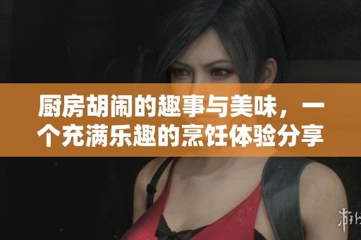 厨房胡闹的趣事与美味，一个充满乐趣的烹饪体验分享