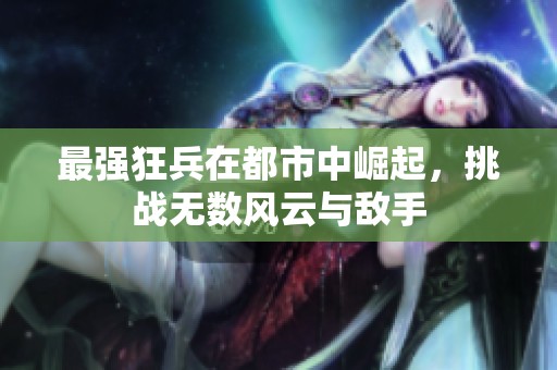 最强狂兵在都市中崛起，挑战无数风云与敌手