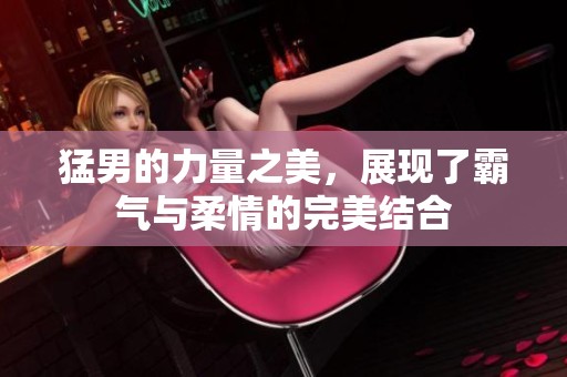 猛男的力量之美，展现了霸气与柔情的完美结合