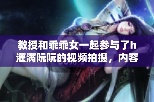 教授和乖乖女一起参与了h灌满阮阮的视频拍摄，内容引人关注