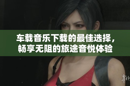 车载音乐下载的最佳选择，畅享无阻的旅途音悦体验