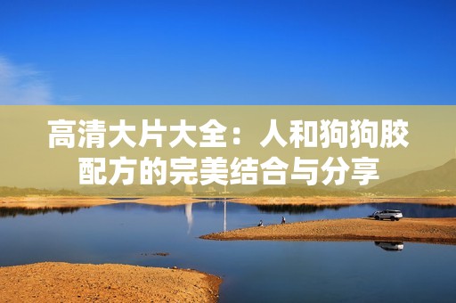 高清大片大全：人和狗狗胶配方的完美结合与分享