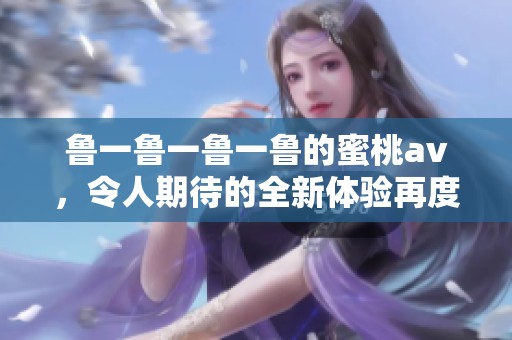 鲁一鲁一鲁一鲁的蜜桃**，令人期待的全新体验再度来袭！