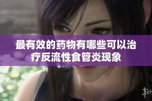最有效的药物有哪些可以治疗反流性食管炎现象