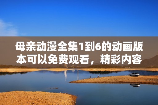 母亲动漫全集1到6的动画版本可以免费观看，精彩内容不容错过