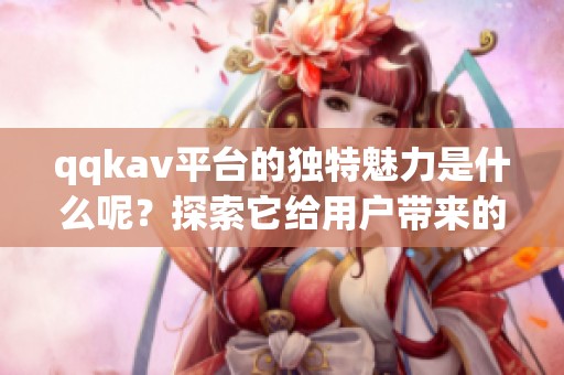 qqk**平台的独特魅力是什么呢？探索它给用户带来的精彩体验