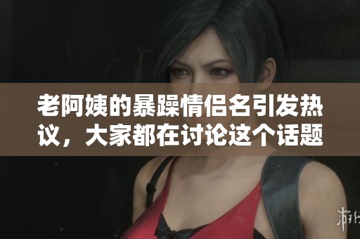 老阿姨的暴躁情侣名引发热议，大家都在讨论这个话题！
