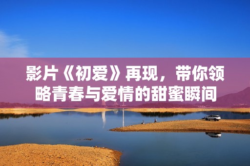 影片《初爱》再现，带你领略青春与爱情的甜蜜瞬间
