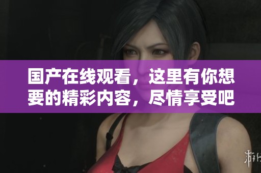 国产在线观看，这里有你想要的精彩内容，尽情享受吧！