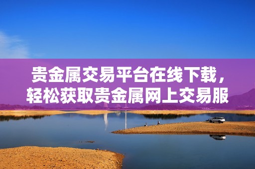 贵金属交易平台在线下载，轻松获取贵金属网上交易服务