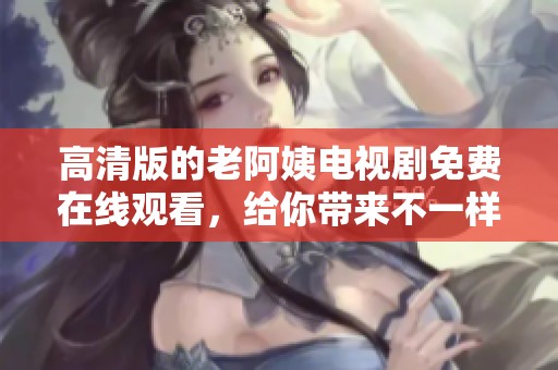 高清版的老阿姨电视剧免费在线观看，给你带来不一样的视听享受