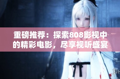 重磅推荐：探索808影视中的精彩电影，尽享视听盛宴与感动时刻