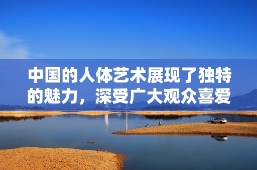 中国的人体艺术展现了独特的魅力，深受广大观众喜爱与关注。