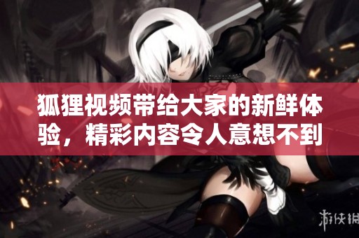 狐狸视频带给大家的新鲜体验，精彩内容令人意想不到！