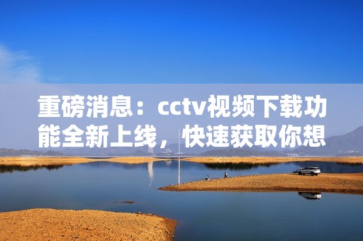 重磅消息：cctv视频下载功能全新上线，快速获取你想要的视频内容