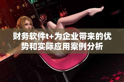财务软件t+为企业带来的优势和实际应用案例分析