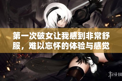 第一次破女让我感到非常舒服，难以忘怀的体验与感觉