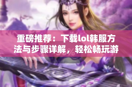 重磅推荐：下载lol韩服方法与步骤详解，轻松畅玩游戏不再难
