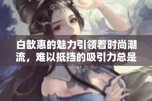 白歆惠的魅力引领着时尚潮流，难以抵挡的吸引力总是让人惊叹
