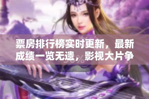 票房排行榜实时更新，最新成绩一览无遗，影视大片争相发力