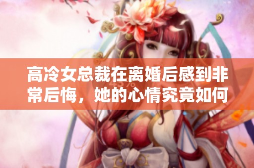 高冷女总裁在离婚后感到非常后悔，她的心情究竟如何变化了呢