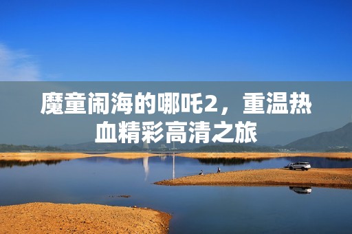 魔童闹海的哪吒2，重温热血精彩高清之旅
