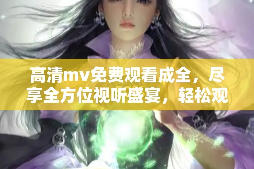 高清mv免费观看成全，尽享全方位视听盛宴，轻松观赏动人时刻