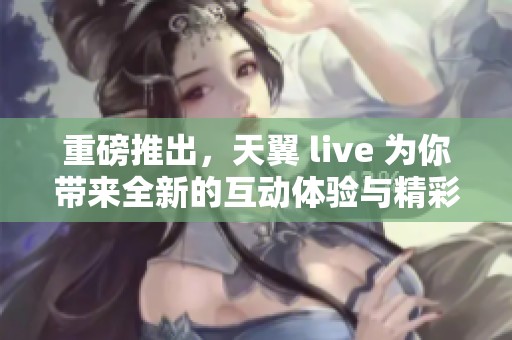 重磅推出，天翼 live 为你带来全新的互动体验与精彩内容