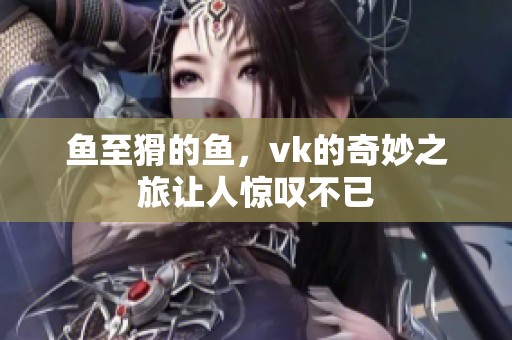 鱼至猾的鱼，vk的奇妙之旅让人惊叹不已