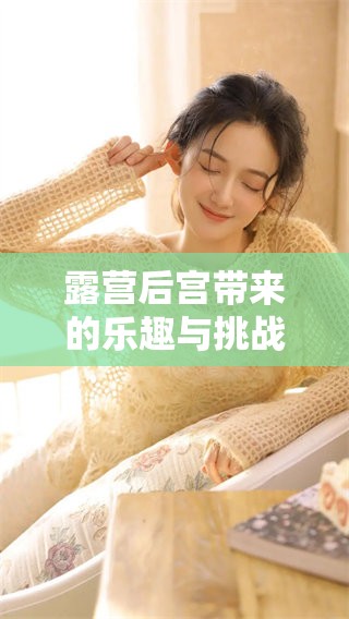 露营后宫带来的乐趣与挑战，探索这个独特体验的多样性