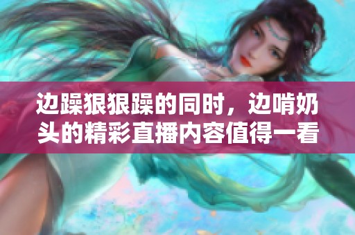 边躁**躁的同时，边啃奶头的精彩直播内容值得一看